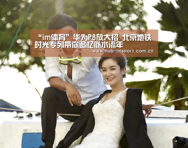 “im体育”华为P8放大招 北京地铁时光专列带你追忆似水流年(图2) im足球