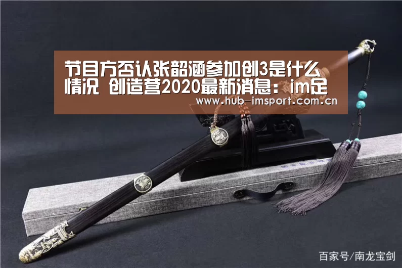 节目方否认张韶涵参加创3是什么情况 创造营2020最新消息:im足球(图2) im体育