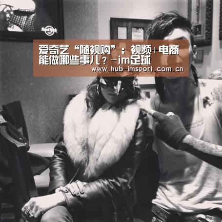 爱奇艺“随视购”:视频+电商能做哪些事儿?-im足球(图2) im体育官网